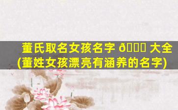 董氏取名女孩名字 🐅 大全(董姓女孩漂亮有涵养的名字)